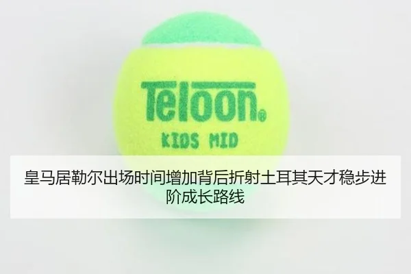 皇马居勒尔出场时间增加背后折射土耳其天才稳步进阶成长路线